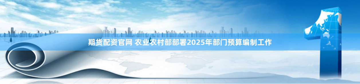 期货配资官网 农业农村部部署2025年部门预算编制工作
