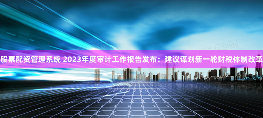 股票配资管理系统 2023年度审计工作报告发布：建议谋划新一轮财税体制改革