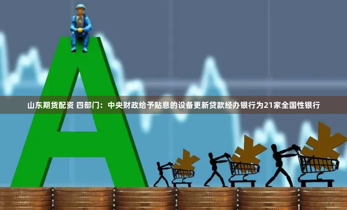 山东期货配资 四部门:中央财政给予贴息的设备更新贷款经办银行为21家全国性银行