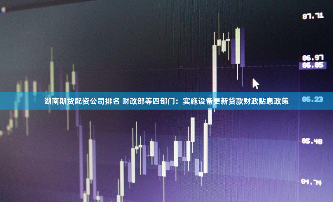 湖南期货配资公司排名 财政部等四部门：实施设备更新贷款财政贴息政策