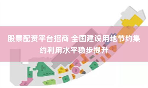 股票配资平台招商 全国建设用地节约集约利用水平稳步提升
