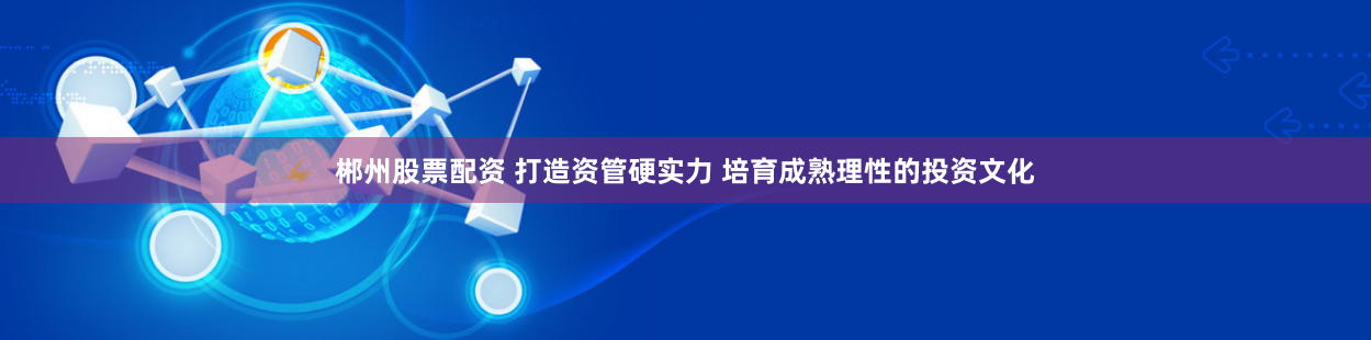郴州股票配资 打造资管硬实力 培育成熟理性的投资文化