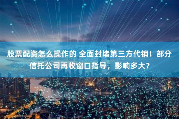 股票配资怎么操作的 全面封堵第三方代销!部分信托公司再收窗口指导,影响多大?