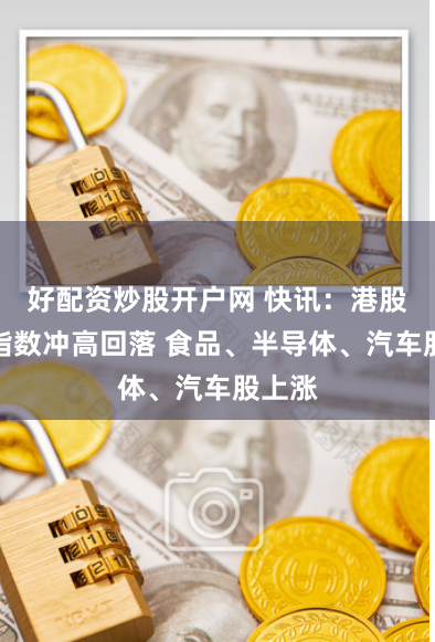好配资炒股开户网 快讯:港股三大指数冲高回落 食品、半导体、汽车股上涨