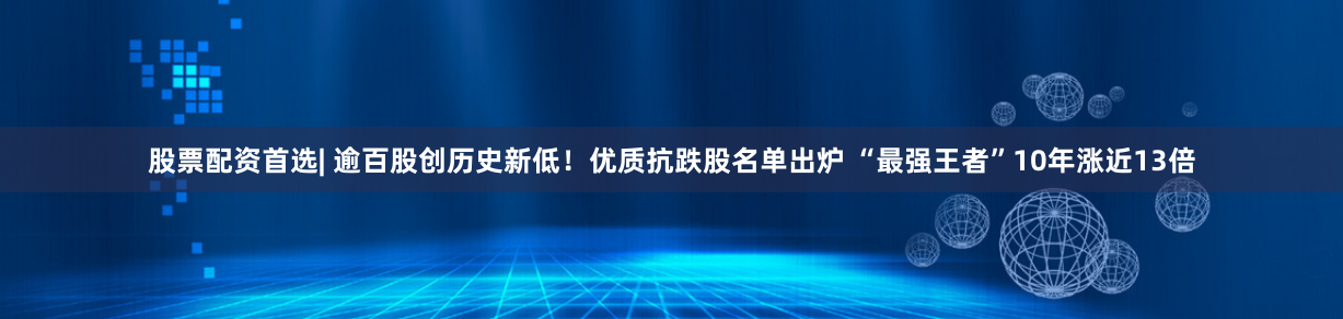 股票配资首选| 逾百股创历史新低！优质抗跌股名单出炉 “最强王者”10年涨近13倍