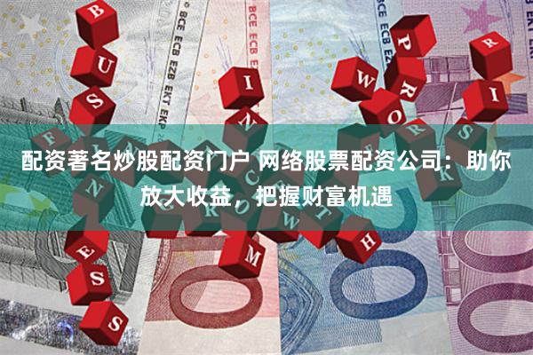 配资著名炒股配资门户 网络股票配资公司：助你放大收益，把握财富机遇