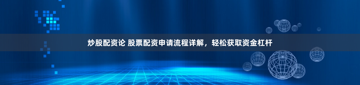 炒股配资论 股票配资申请流程详解,轻松获取资金杠杆