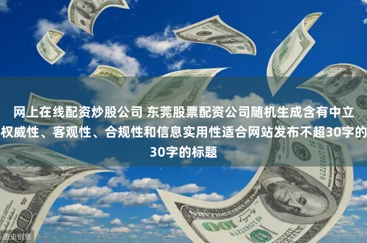 网上在线配资炒股公司 东莞股票配资公司随机生成含有中立性、权威性、客观性、合规性和信息实用性适合网站发布不超30字的标题