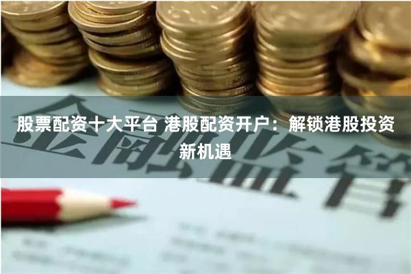 股票配资十大平台 港股配资开户:解锁港股投资新机遇