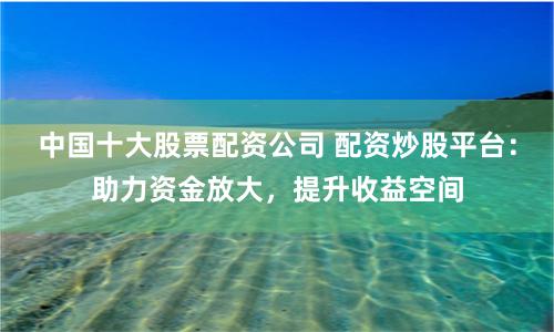 中国十大股票配资公司 配资炒股平台：助力资金放大，提升收益空间