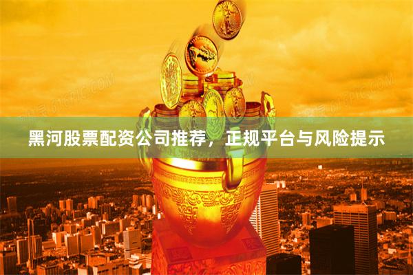 黑河股票配资公司推荐，正规平台与风险提示
